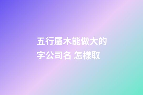 五行屬木能做大的字公司名 怎樣取-第1張-公司起名-玄機派